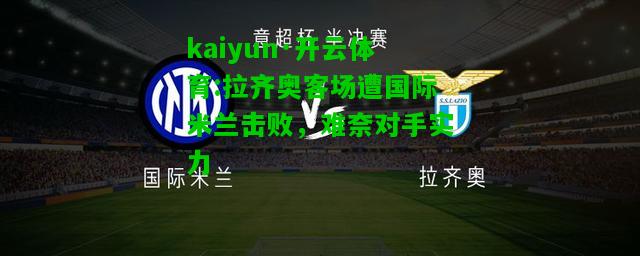 kaiyun·开云体育:拉齐奥客场遭国际米兰击败，难奈对手实力