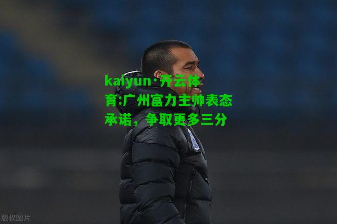 kaiyun·开云体育:广州富力主帅表态承诺，争取更多三分