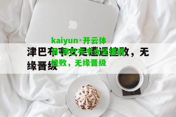 kaiyun·开云体育:津巴布韦女足遭遇挫败，无缘晋级